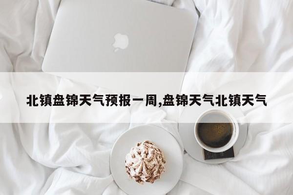 北镇盘锦天气预报一周,盘锦天气北镇天气 第1张