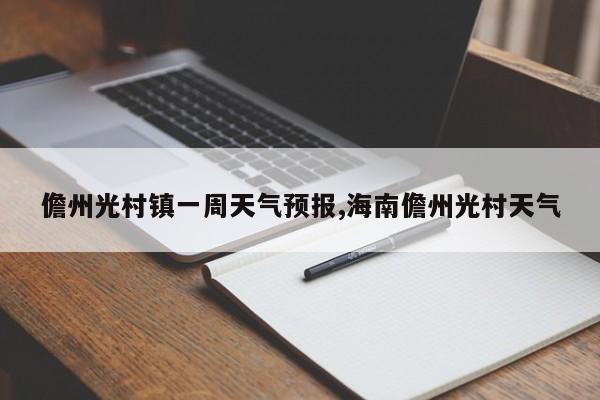 儋州光村镇一周天气预报,海南儋州光村天气 第1张