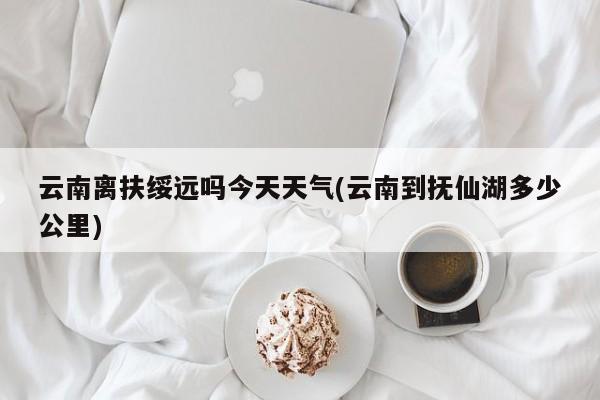 云南离扶绥远吗今天天气(云南到抚仙湖多少公里) 第1张