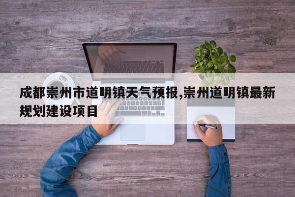 成都崇州市道明镇天气预报,崇州道明镇最新规划建设项目 第1张