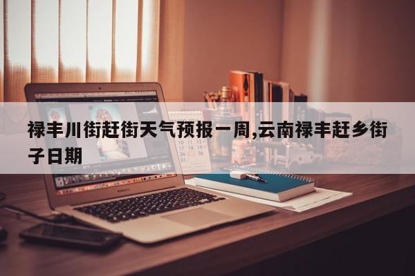 禄丰川街赶街天气预报一周,云南禄丰赶乡街子日期 第1张