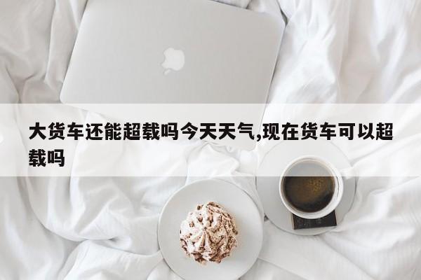 大货车还能超载吗今天天气,现在货车可以超载吗 第1张