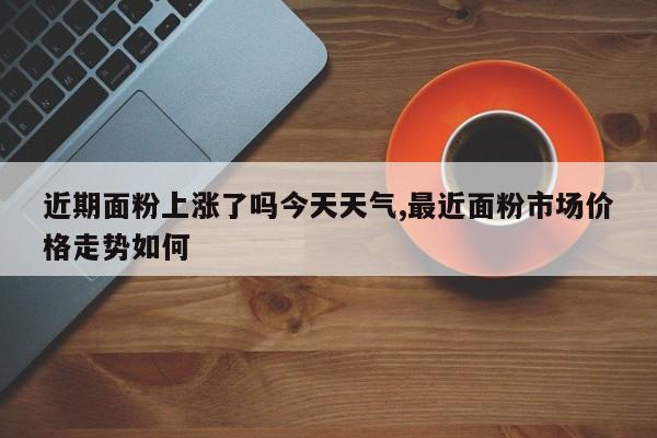 近期面粉上涨了吗今天天气,最近面粉市场价格走势如何 第1张