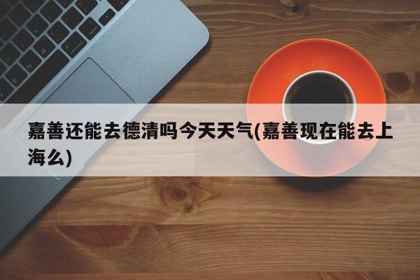 嘉善还能去德清吗今天天气(嘉善现在能去上海么) 第1张