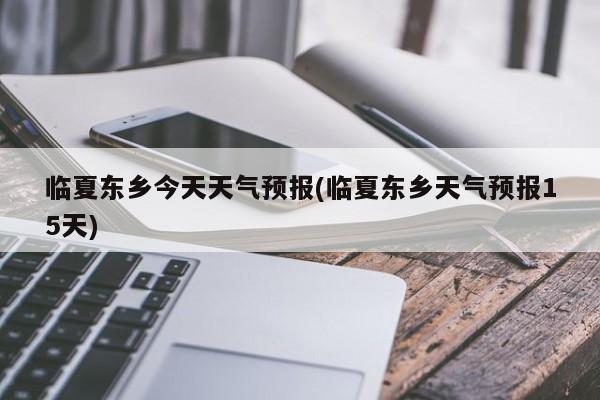 临夏东乡今天天气预报(临夏东乡天气预报15天) 第1张