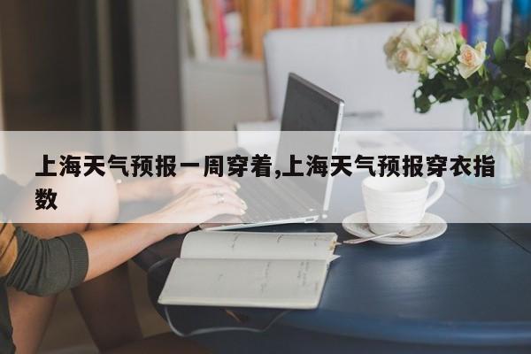 上海天气预报一周穿着,上海天气预报穿衣指数 第1张
