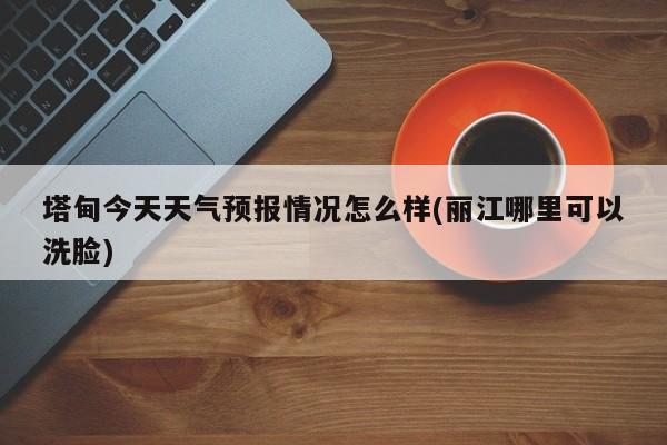 塔甸今天天气预报情况怎么样(丽江哪里可以洗脸) 第1张
