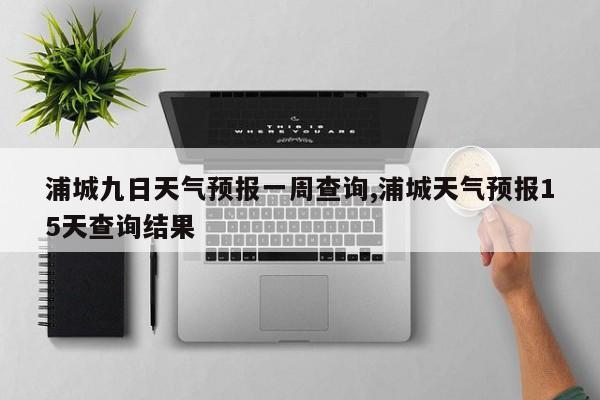浦城九日天气预报一周查询,浦城天气预报15天查询结果 第1张