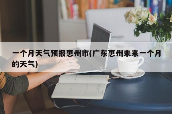 一个月天气预报惠州市(广东惠州未来一个月的天气) 第1张