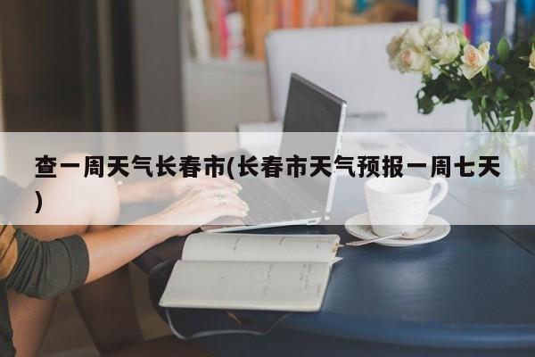 查一周天气长春市(长春市天气预报一周七天) 第1张