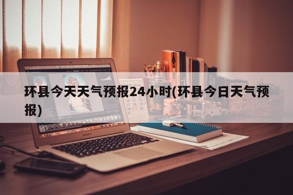 环县今天天气预报24小时(环县今日天气预报) 第1张