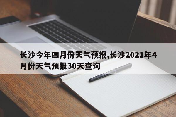 长沙今年四月份天气预报,长沙2021年4月份天气预报30天查询 第1张