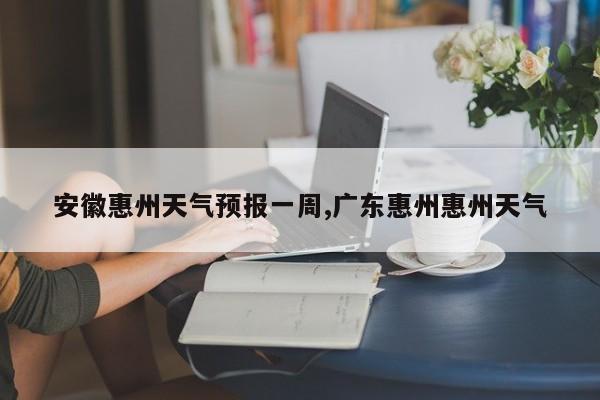 安徽惠州天气预报一周,广东惠州惠州天气 第1张