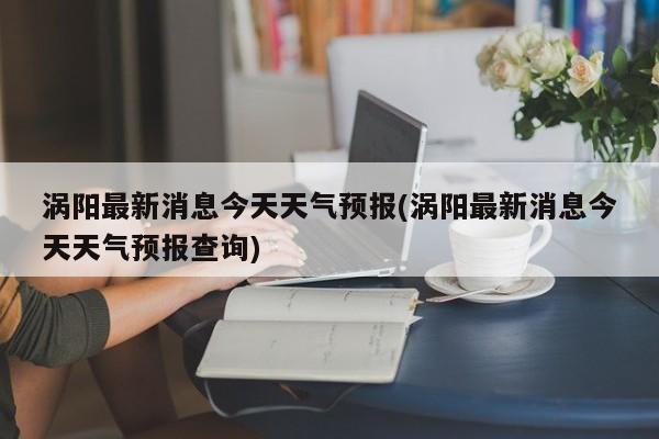 涡阳最新消息今天天气预报(涡阳最新消息今天天气预报查询) 第1张