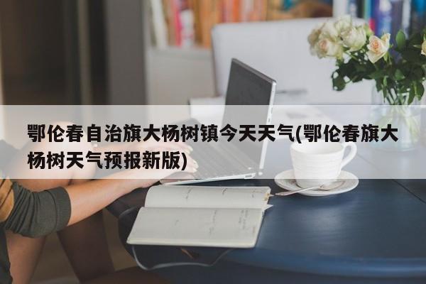 鄂伦春自治旗大杨树镇今天天气(鄂伦春旗大杨树天气预报新版) 第1张