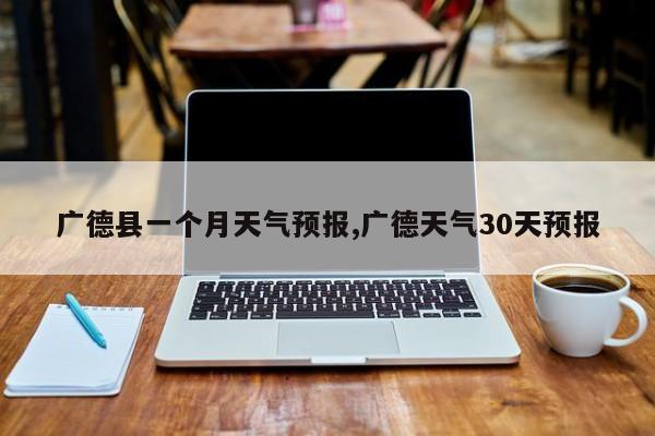 广德县一个月天气预报,广德天气30天预报 第1张