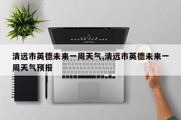 清远市英德未来一周天气,清远市英德未来一周天气预报 第1张
