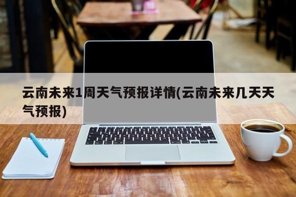 云南未来1周天气预报详情(云南未来几天天气预报) 第1张