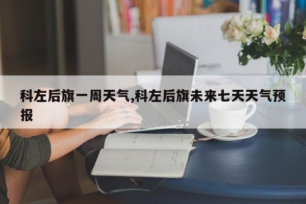 科左后旗一周天气,科左后旗未来七天天气预报 第1张