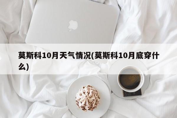 莫斯科10月天气情况(莫斯科10月底穿什么) 第1张