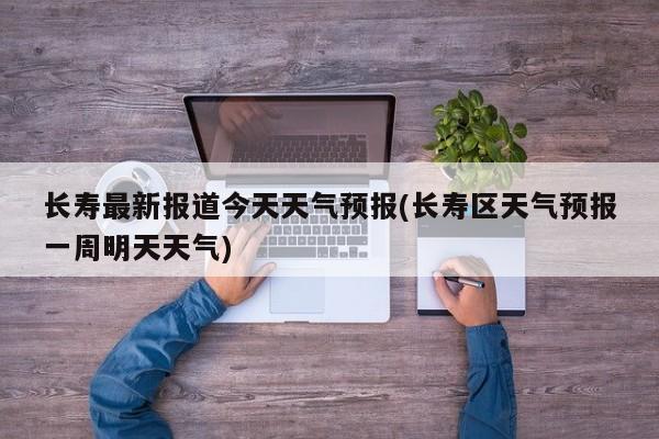 长寿最新报道今天天气预报(长寿区天气预报一周明天天气) 第1张
