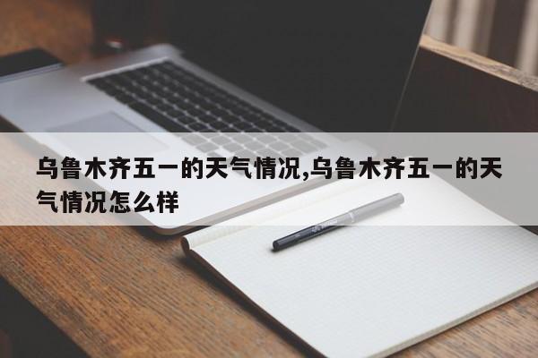 乌鲁木齐五一的天气情况,乌鲁木齐五一的天气情况怎么样 第1张