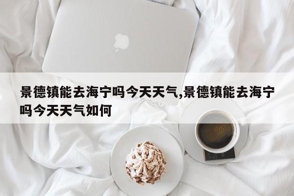 景德镇能去海宁吗今天天气,景德镇能去海宁吗今天天气如何 第1张