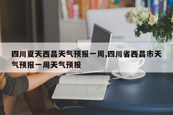 四川夏天西昌天气预报一周,四川省西昌市天气预报一周天气预报 第1张