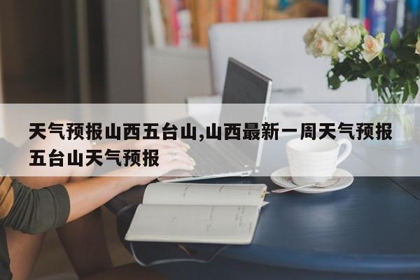 天气预报山西五台山,山西最新一周天气预报五台山天气预报 第1张