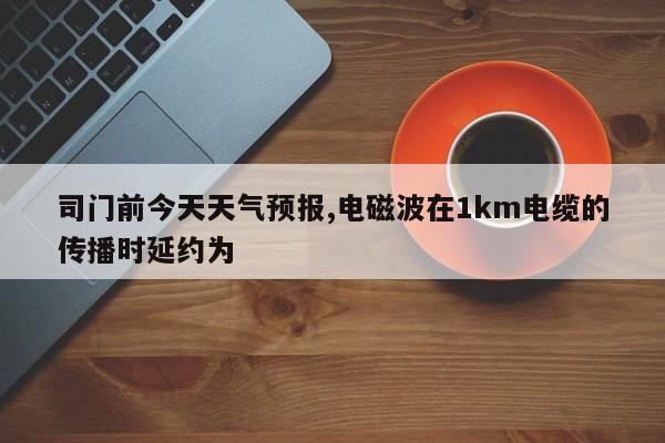 司门前今天天气预报,电磁波在1km电缆的传播时延约为  第1张