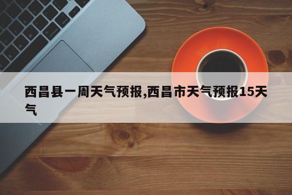 西昌县一周天气预报,西昌市天气预报15天气 第1张