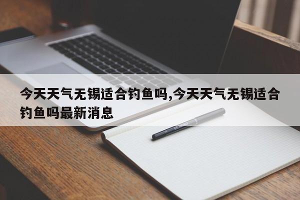 今天天气无锡适合钓鱼吗,今天天气无锡适合钓鱼吗最新消息 第1张