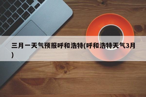 三月一天气预报呼和浩特(呼和浩特天气3月) 第1张
