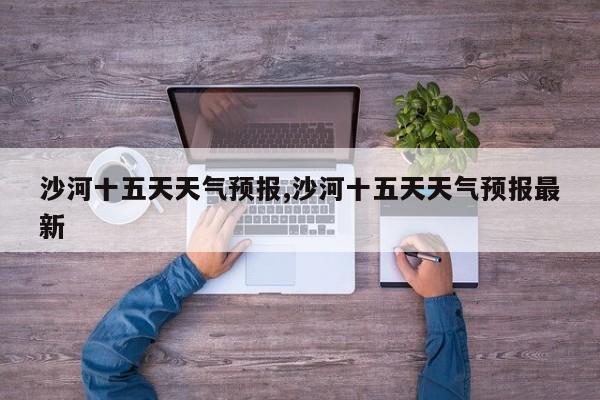 沙河十五天天气预报,沙河十五天天气预报最新 第1张