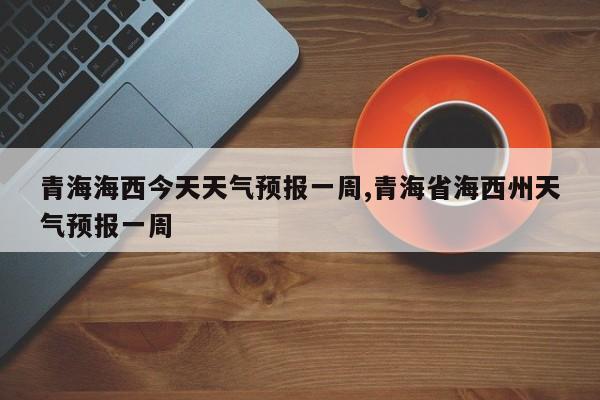 青海海西今天天气预报一周,青海省海西州天气预报一周 第1张