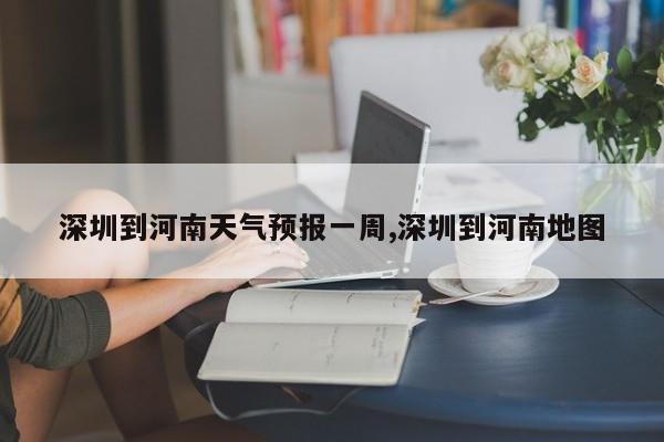 深圳到河南天气预报一周,深圳到河南地图 第1张
