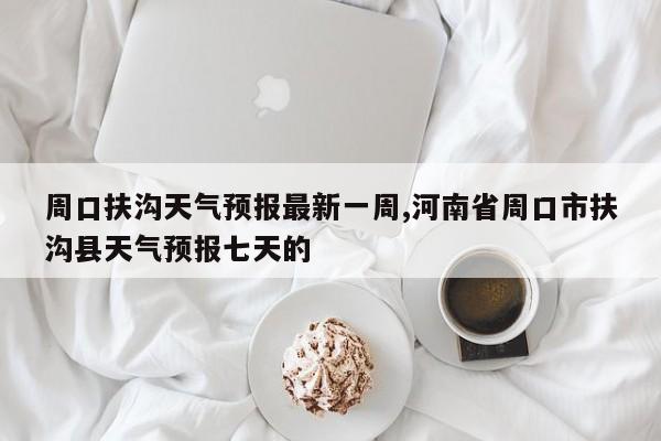 周口扶沟天气预报最新一周,河南省周口市扶沟县天气预报七天的 第1张