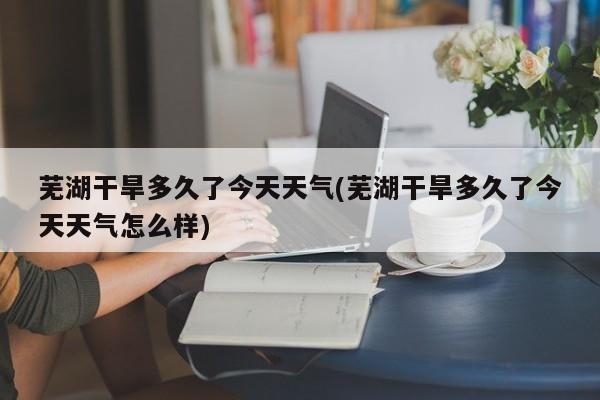 芜湖干旱多久了今天天气(芜湖干旱多久了今天天气怎么样) 第1张