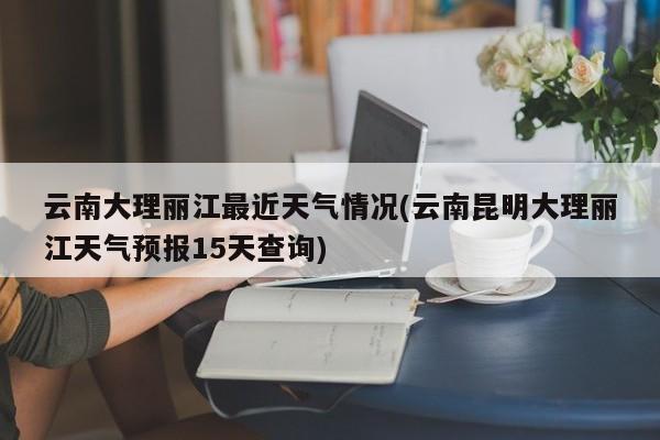 云南大理丽江最近天气情况(云南昆明大理丽江天气预报15天查询) 第1张
