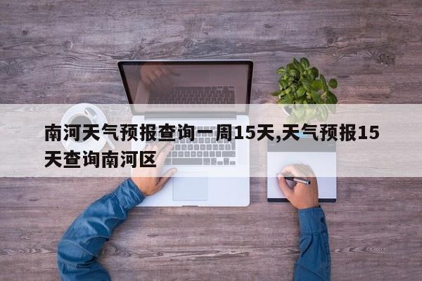 南河天气预报查询一周15天,天气预报15天查询南河区 第1张