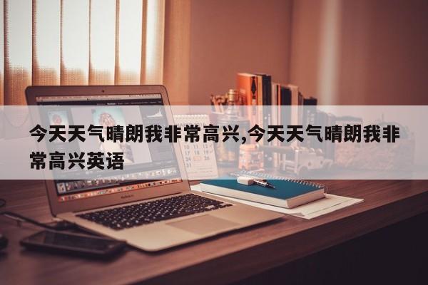 今天天气晴朗我非常高兴,今天天气晴朗我非常高兴英语 第1张