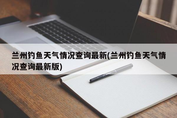 兰州钓鱼天气情况查询最新(兰州钓鱼天气情况查询最新版) 第1张