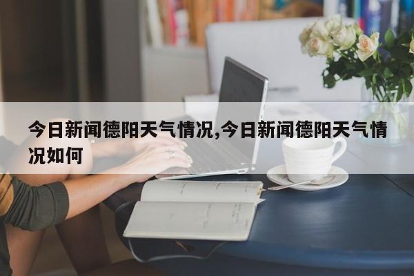 今日新闻德阳天气情况,今日新闻德阳天气情况如何 第1张
