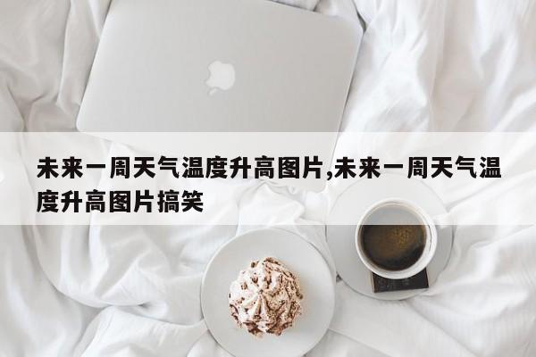 未来一周天气温度升高图片,未来一周天气温度升高图片搞笑 第1张