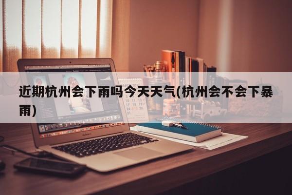 近期杭州会下雨吗今天天气(杭州会不会下暴雨) 第1张