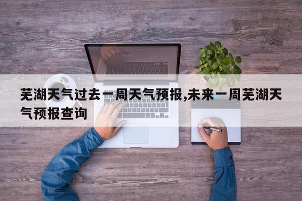 芜湖天气过去一周天气预报,未来一周芜湖天气预报查询 第1张