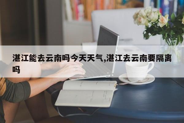 湛江能去云南吗今天天气,湛江去云南要隔离吗 第1张