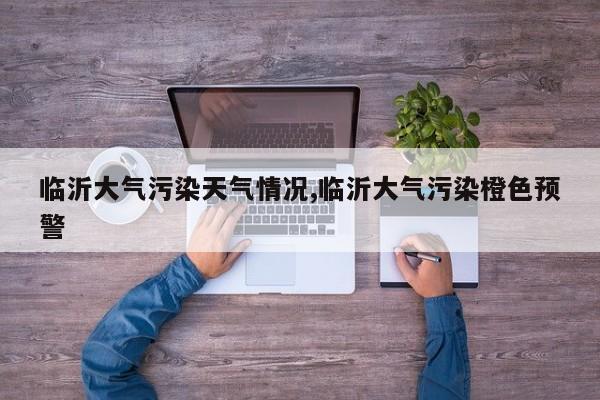 临沂大气污染天气情况,临沂大气污染橙色预警 第1张
