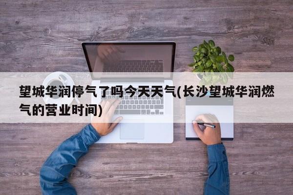 望城华润停气了吗今天天气(长沙望城华润燃气的营业时间) 第1张