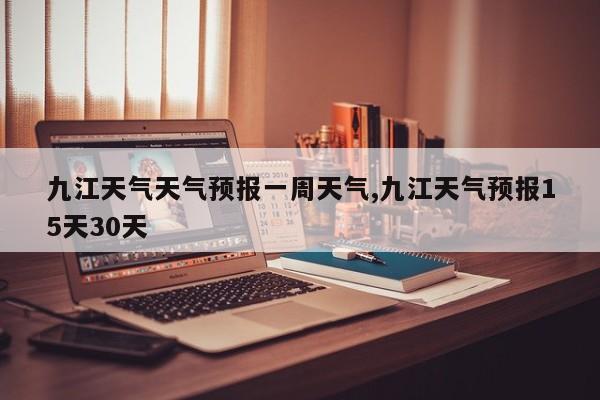九江天气天气预报一周天气,九江天气预报15天30天 第1张